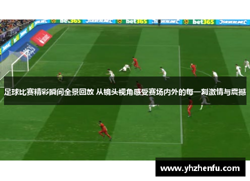 足球比赛精彩瞬间全景回放 从镜头视角感受赛场内外的每一刻激情与震撼